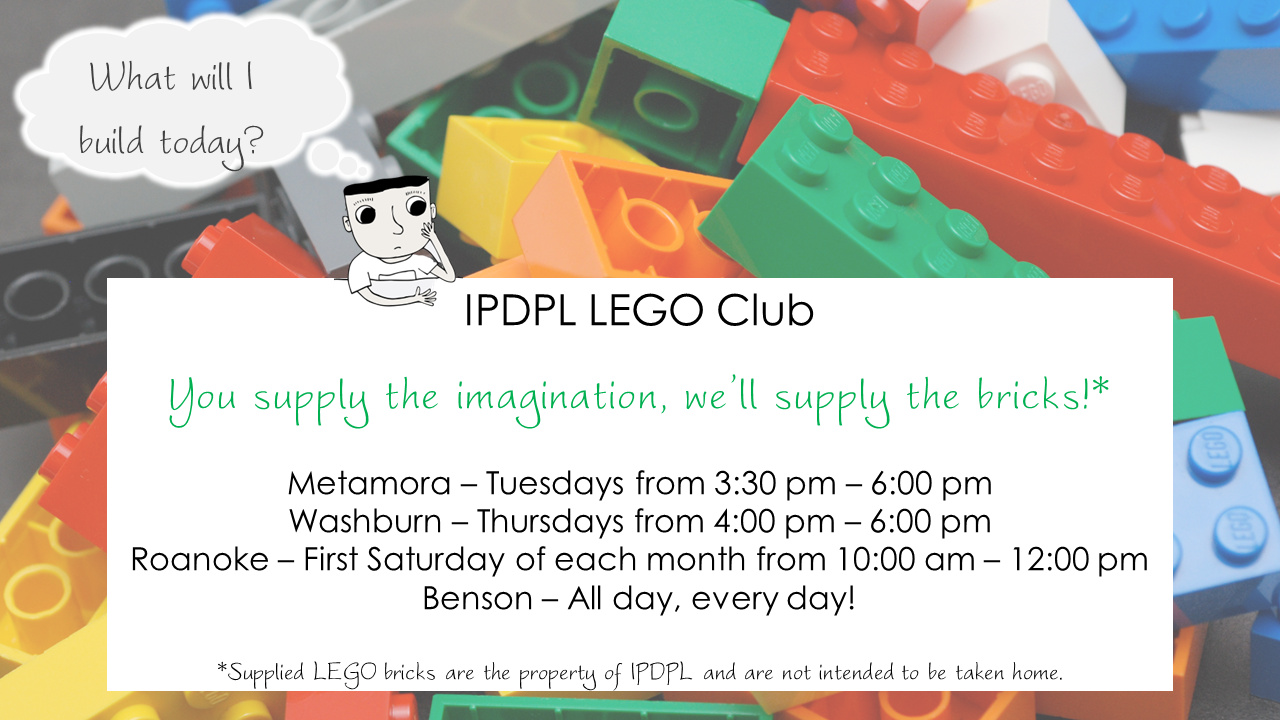 Cartoon boy thinking, "What will I build today?" Text: IPDPL LEGO Club  You supply the imagination, we’ll supply the bricks!*  Metamora – Tuesdays from 3:30 pm – 6:00 pm Washburn – Thursdays from 4:00 pm – 6:00 pm Roanoke – First Saturday of each month from 10:00 am – 12:00 pm Benson – All day, every day!  *Supplied LEGO bricks are the property of IPDPL and are not intended to be taken home.