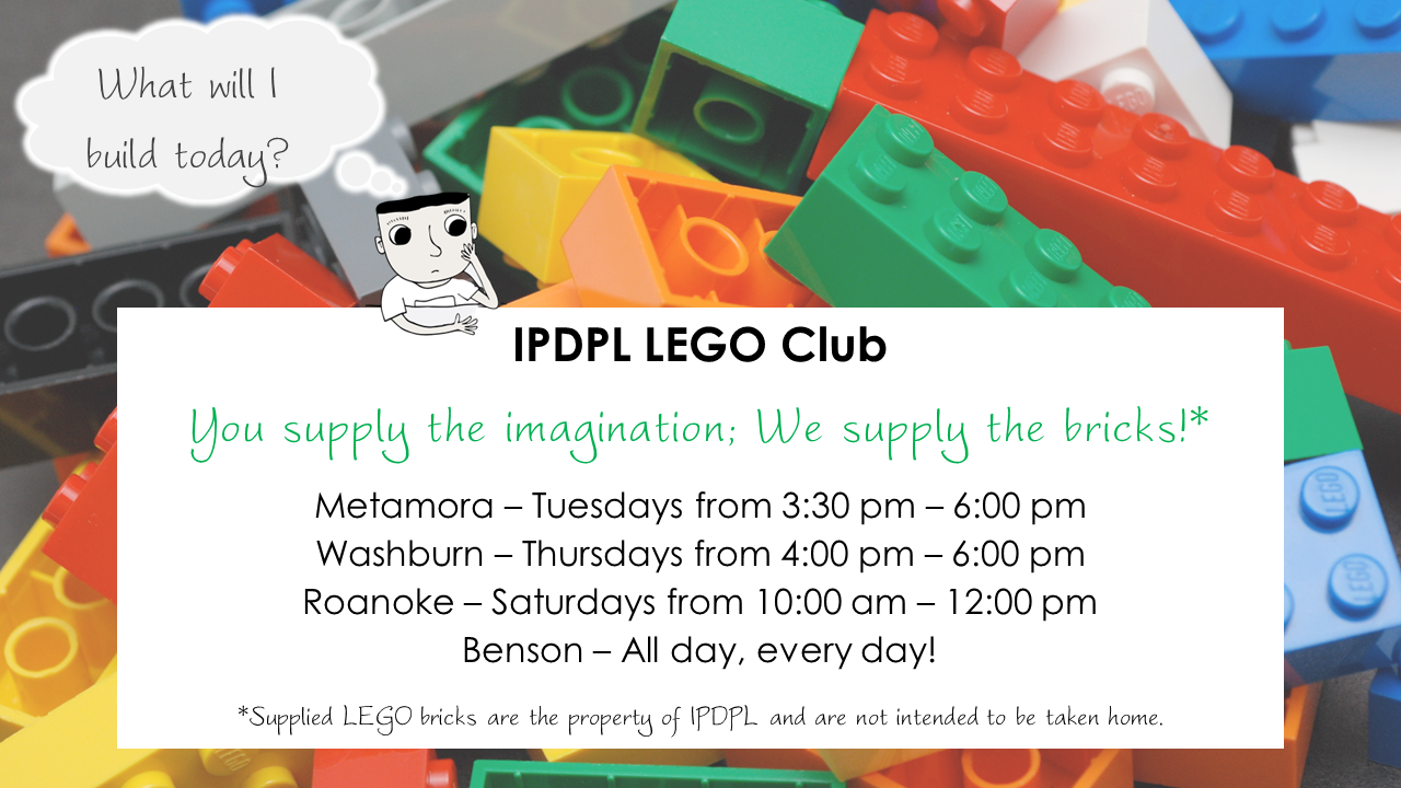 Cartoon boy thinking, "What will I build today?" Text: IPDPL LEGO Club  You supply the imagination; We supply the bricks!*  Metamora – Tuesdays from 3:30 pm – 6:00 pm; Washburn – Thursdays from 4:00 pm – 6:00 pm; Roanoke – Saturdays from 10:00 am – 12:00 pm; Benson – All day, every day!  *Supplied LEGO bricks are the property of IPDPL and are not intended to be taken home.