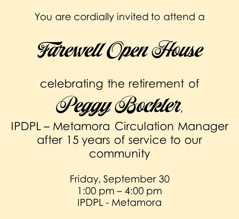 You are cordially invited to attend a Farewell Open House celebrating the retirement of Peggy Bockler, IPDPL - Metamora Circulation Manager after 15 years of service to our community.  Friday, September 30th, 1:00 pm - 4:00 pm, IPDPL - Metamora