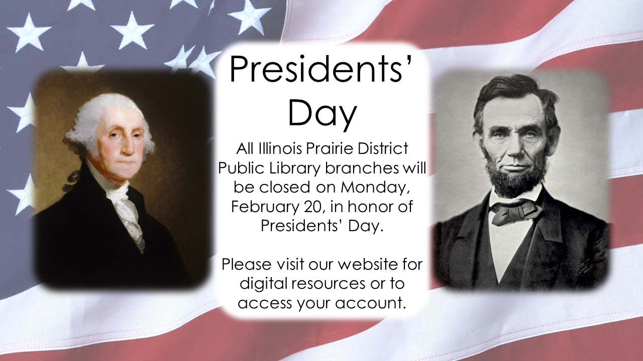 Portraits of George Washington and Abraham Lincoln over a background of the American Flag.  Text: Presidents Day.  All Illinois Prairie District Public Library branches will be closed on Monday, February 20, in honor of Presidents’ Day.  Please visit our website for digital resources or to access your account. 