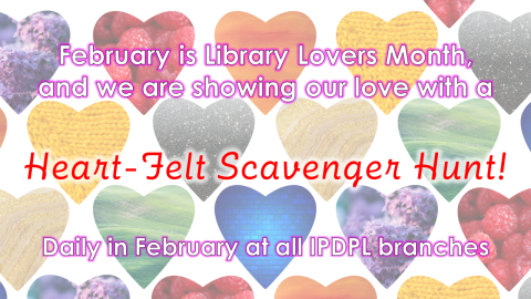 Background: Multicolored hearts arranged in a grid.  Text: February is Library Lovers Month, and we are showing our love with a Heart-Felt Scavenger Hunt!  Daily at all IPDPL branches. 