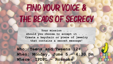 Text: Find Your Voice and The Beads of Secrecy; Your mission, should you choose to accept it - Create a keychain or piece of jewelry with a secret message! Who: Teens and Tweens 12+; When: Monday, June 5 - 4:30 pm; Where: IPDPL-Roanoke.  Background is a faded image of assorted pony beads.