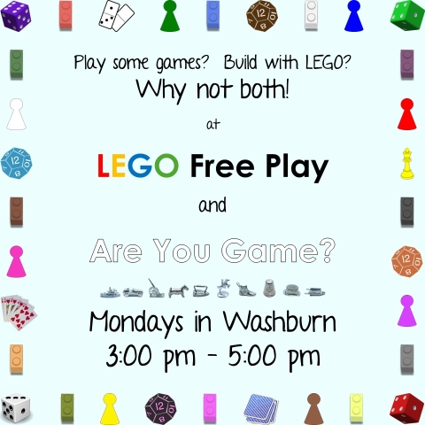 Graphics: Decorative borders of assorted game pieces, movers, dice, cards, and LEGO bricks.  Text: Play some games?  Build with LEGO? Why not both!  at LEGO Free Play and Are You Game?  Mondays in Washburn; 3:00 pm - 5:00 pm.